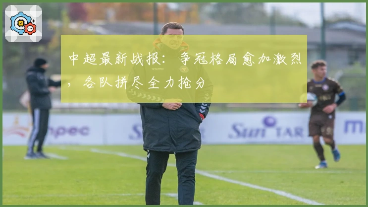 中超最新战报：争冠格局愈加激烈，各队拼尽全力抢分