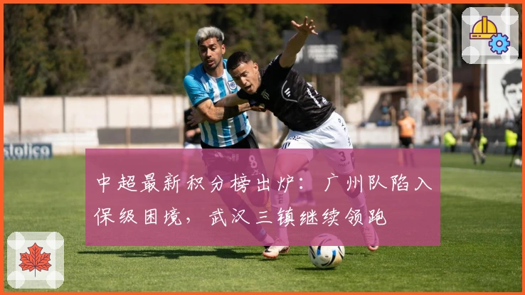 中超最新积分榜出炉：广州队陷入保级困境，武汉三镇继续领跑