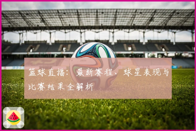 篮球直播：最新赛程、球星表现与比赛结果全解析