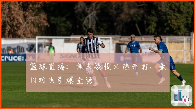 篮球直播：焦点战役火热开打，豪门对决引爆全场