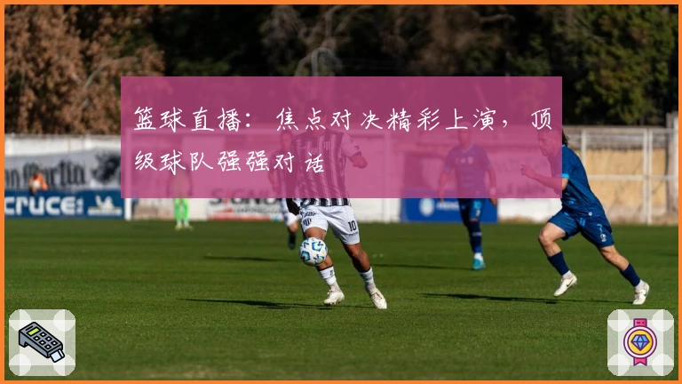 篮球直播：焦点对决精彩上演，顶级球队强强对话