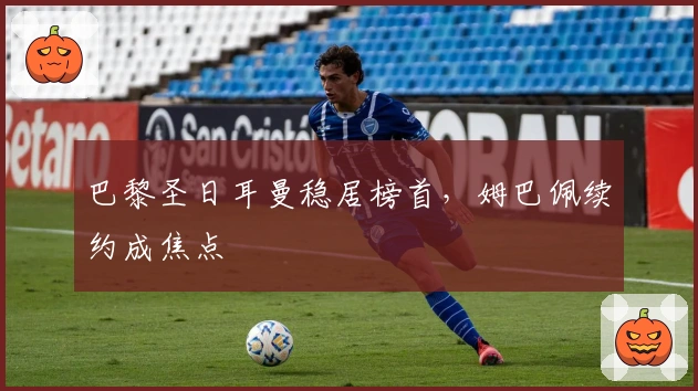 巴黎圣日耳曼稳居榜首，姆巴佩续约成焦点