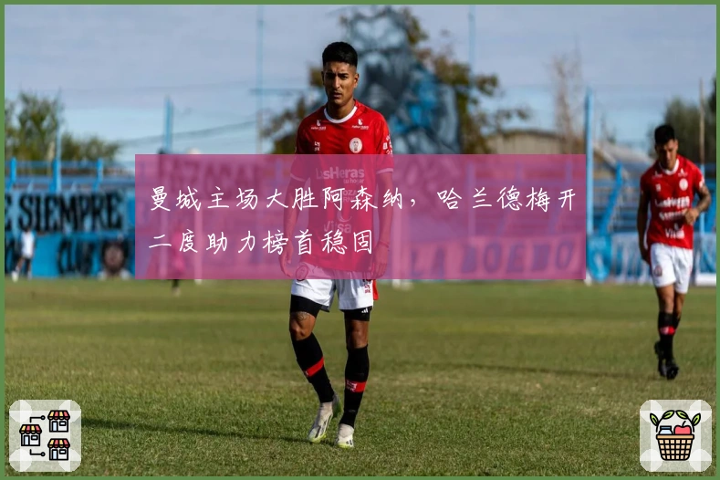 曼城主场大胜阿森纳，哈兰德梅开二度助力榜首稳固