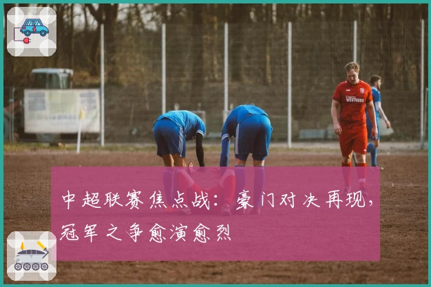 中超联赛焦点战：豪门对决再现，冠军之争愈演愈烈