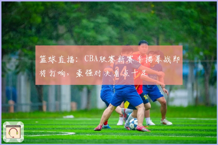 篮球直播：CBA联赛新赛季揭幕战即将打响，豪强对决看点十足