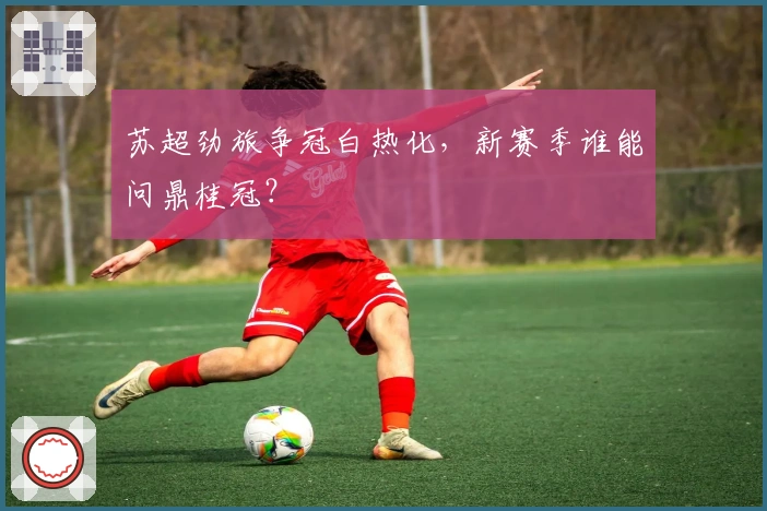 苏超劲旅争冠白热化，新赛季谁能问鼎桂冠？
