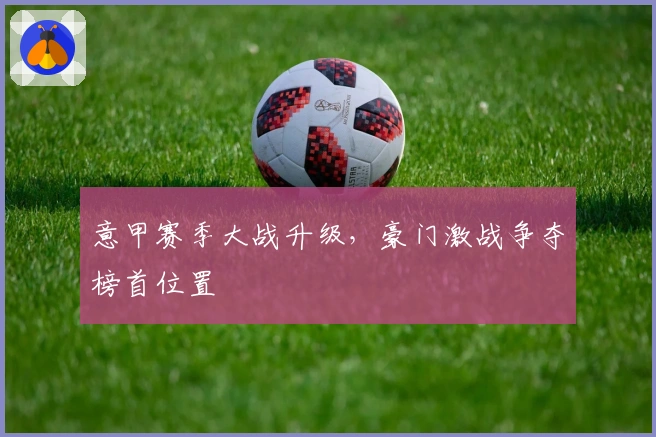 意甲赛季大战升级，豪门激战争夺榜首位置