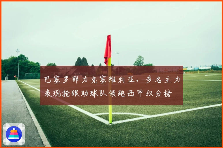 巴塞罗那力克塞维利亚，多名主力表现抢眼助球队领跑西甲积分榜